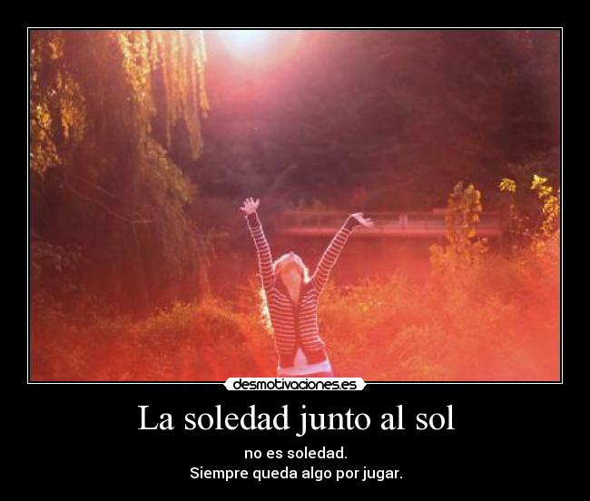 La soledad junto al sol - no es soledad.
Siempre queda algo por jugar.