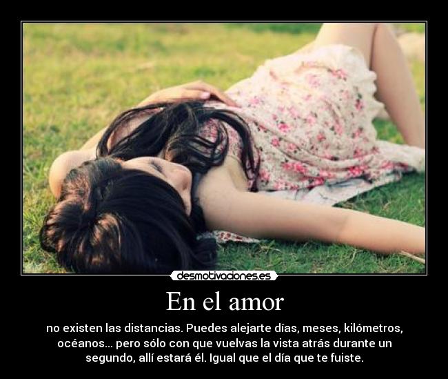 En el amor - no existen las distancias. Puedes alejarte días, meses, kilómetros,
océanos... pero sólo con que vuelvas la vista atrás durante un
segundo, allí estará él. Igual que el día que te fuiste.