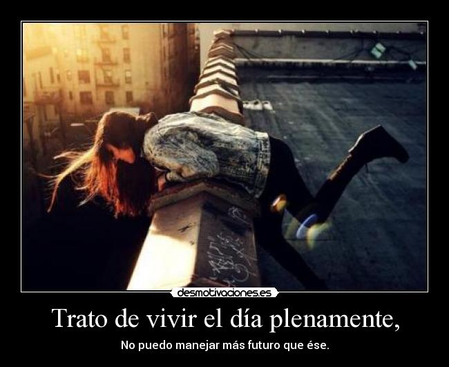 Trato de vivir el día plenamente, - No puedo manejar más futuro que ése.