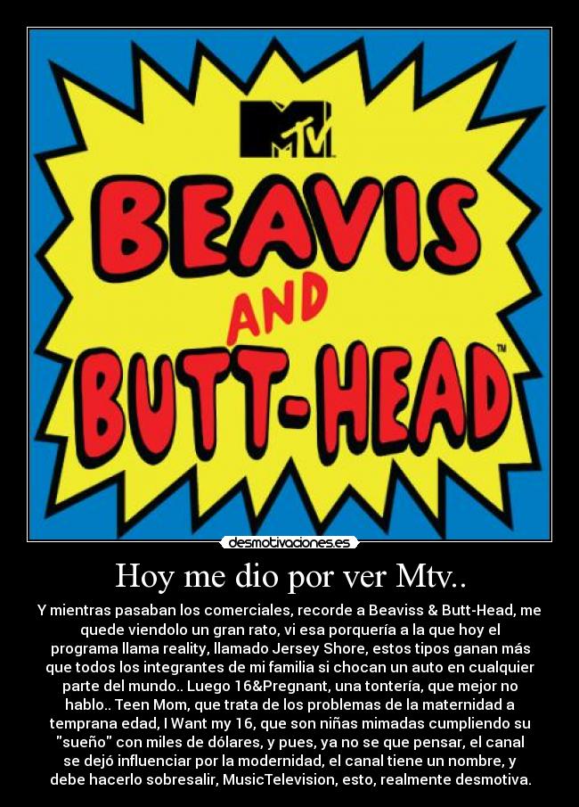 Hoy me dio por ver Mtv.. - Y mientras pasaban los comerciales, recorde a Beaviss & Butt-Head, me
quede viendolo un gran rato, vi esa porquería a la que hoy el
programa llama reality, llamado Jersey Shore, estos tipos ganan más
que todos los integrantes de mi familia si chocan un auto en cualquier
parte del mundo.. Luego 16&Pregnant, una tontería, que mejor no
hablo.. Teen Mom, que trata de los problemas de la maternidad a
temprana edad, I Want my 16, que son niñas mimadas cumpliendo su
sueño con miles de dólares, y pues, ya no se que pensar, el canal
se dejó influenciar por la modernidad, el canal tiene un nombre, y
debe hacerlo sobresalir, MusicTelevision, esto, realmente desmotiva.