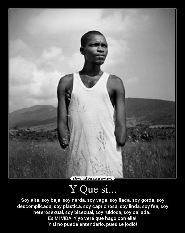 Y Que si... - Soy alta, soy baja, soy nerda, soy vaga, soy flaca, soy gorda, soy
descomplicada, soy plástica, soy caprichosa, soy linda, soy fea, soy
heterosexual, soy bisexual, soy ruidosa, soy callada...
Es MI VIDA! Y yo veré que hago con ella!
Y si no puede entenderlo, pues se jodió!