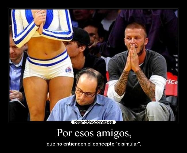 Por esos amigos, - que no entienden el concepto disimular.