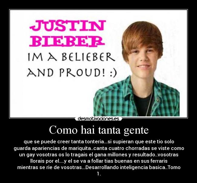 Como hai tanta gente - que se puede creer tanta tonteria...si supieran que este tio solo
guarda apariencias de mariquita..canta cuatro chorradas se viste como
un gay vosotras os lo tragais el gana millones y resultado..vosotras
llorais por el....y el se va a follar tias buenas en sus ferraris
mientras se rie de vosotras...Desarrollando inteligencia basica..Tomo
1.