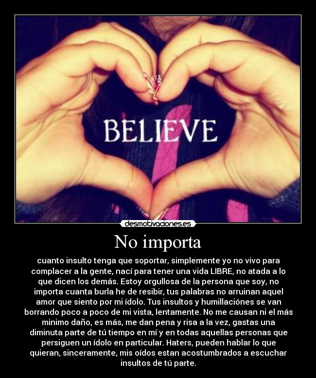 No importa - cuanto insulto tenga que soportar, simplemente yo no vivo para
complacer a la gente, nací para tener una vida LIBRE, no atada a lo
que dicen los demás. Estoy orgullosa de la persona que soy, no
importa cuanta burla he de resibir, tus palabras no arruinan aquel
amor que siento por mi ídolo. Tus insultos y humillaciónes se van
borrando poco a poco de mi vista, lentamente. No me causan ni el más
minimo daño, es más, me dan pena y risa a la vez, gastas una
diminuta parte de tú tiempo en mí y en todas aquellas personas que
persiguen un ídolo en particular. Haters, pueden hablar lo que
quieran, sinceramente, mis oídos estan acostumbrados a escuchar
insultos de tú parte.