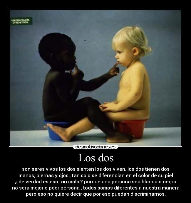 Los dos - son seres vivos los dos sienten los dos viven, los dos tienen dos
manos, piernas y ojos , tan solo se diferencian en el color de su piel
¿ de verdad es eso tan malo ? porque una persona sea blanca o negra
no sera mejor o peor persona , todos somos diferentes a nuestra manera
pero eso no quiere decir que por eso puedan discriminarnos.