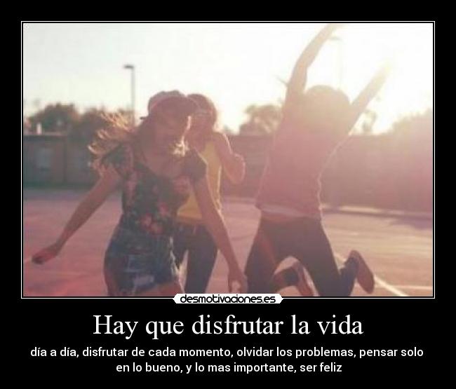 Hay que disfrutar la vida - día a día, disfrutar de cada momento, olvidar los problemas, pensar solo
en lo bueno, y lo mas importante, ser feliz