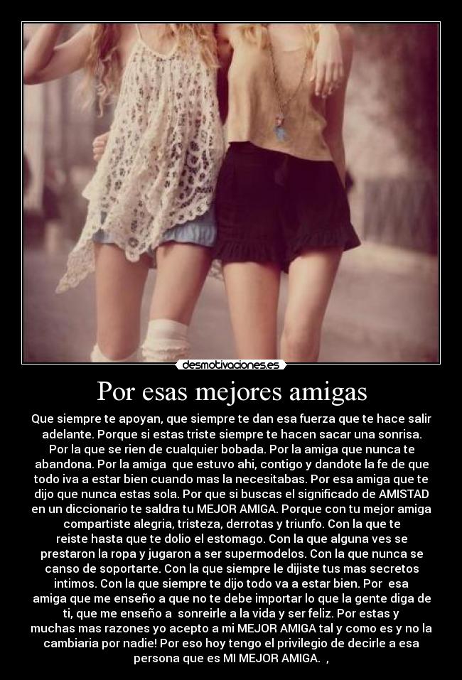 Por esas mejores amigas - Que siempre te apoyan, que siempre te dan esa fuerza que te hace salir
adelante. Porque si estas triste siempre te hacen sacar una sonrisa.
Por la que se rien de cualquier bobada. Por la amiga que nunca te
abandona. Por la amiga que estuvo ahi, contigo y dandote la fe de que
todo iva a estar bien cuando mas la necesitabas. Por esa amiga que te
dijo que nunca estas sola. Por que si buscas el significado de AMISTAD
en un diccionario te saldra tu MEJOR AMIGA. Porque con tu mejor amiga
compartiste alegria, tristeza, derrotas y triunfo. Con la que te
reiste hasta que te dolio el estomago. Con la que alguna ves se
prestaron la ropa y jugaron a ser supermodelos. Con la que nunca se
canso de soportarte. Con la que siempre le dijiste tus mas secretos
intimos. Con la que siempre te dijo todo va a estar bien. Por esa
amiga que me enseño a que no te debe importar lo que la gente diga de
ti, que me enseño a sonreirle a la vida y ser feliz. Por estas y
muchas mas razones yo acepto a mi MEJOR AMIGA tal y como es y no la
cambiaria por nadie! Por eso hoy tengo el privilegio de decirle a esa
persona que es MI MEJOR AMIGA. ♥,♥