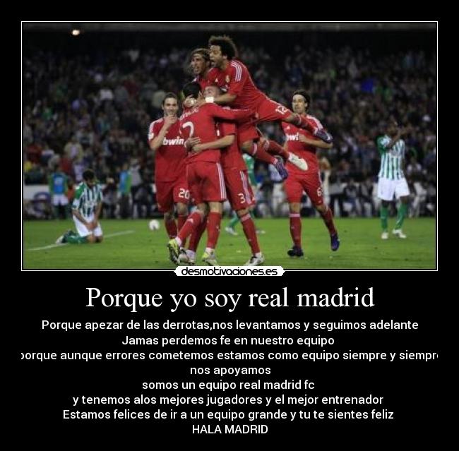 Porque yo soy real madrid - Porque apezar de las derrotas,nos levantamos y seguimos adelante
Jamas perdemos fe en nuestro equipo 
porque aunque errores cometemos estamos como equipo siempre y siempre
nos apoyamos
somos un equipo real madrid fc 
y tenemos alos mejores jugadores y el mejor entrenador 
Estamos felices de ir a un equipo grande y tu te sientes feliz 
HALA MADRID