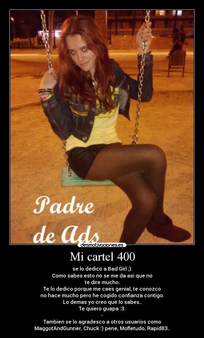 Mi cartel 400 - se lo dedico a Bad Girl ;).
Como sabes esto no se me da asi que no
te dire mucho.
Te lo dedico porque me caes genial, te conozco
no hace mucho pero he cogido confianza contigo.
Lo demas yo creo que lo sabes..
Te quiero guapa :3.
-
Tambien se lo agradesco a otros usuarios como
MaggotAndGunner, Chuck :) pene, Mofletudo, Rapid83..
