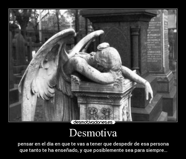 Desmotiva - pensar en el día en que te vas a tener que despedir de esa persona
que tanto te ha enseñado, y que posiblemente sea para siempre...