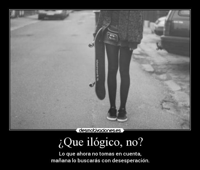 ¿Que ilógico, no? - Lo que ahora no tomas en cuenta,
mañana lo buscarás con desesperación.