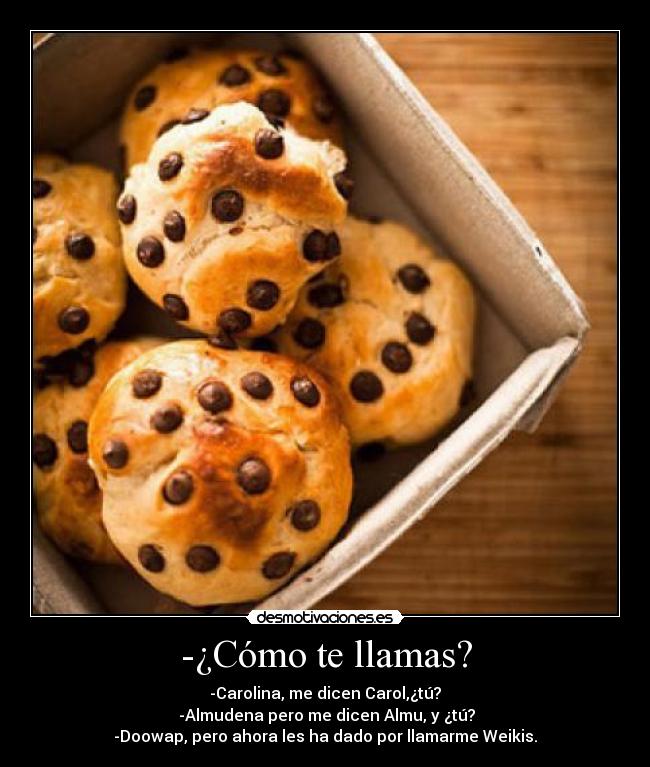 -¿Cómo te llamas? - -Carolina, me dicen Carol,¿tú?
 -Almudena pero me dicen Almu, y ¿tú?
-Doowap, pero ahora les ha dado por llamarme Weikis.