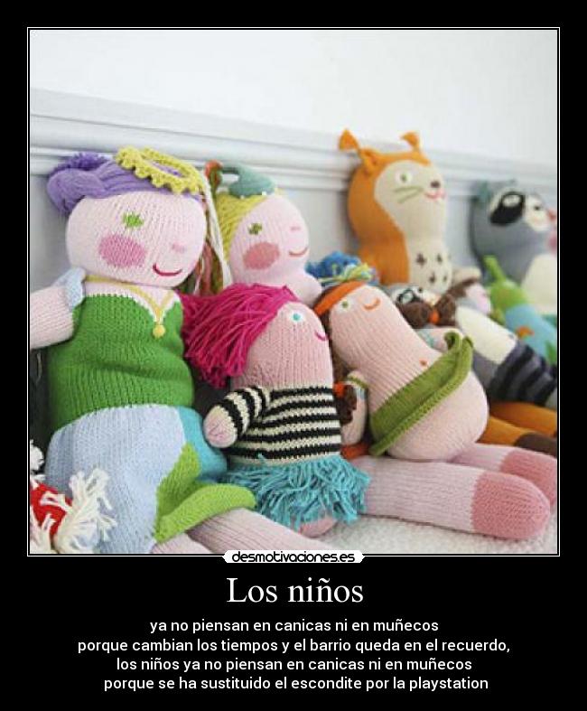 Los niños - ya no piensan en canicas ni en muñecos
porque cambian los tiempos y el barrio queda en el recuerdo,
los niños ya no piensan en canicas ni en muñecos
porque se ha sustituido el escondite por la playstation