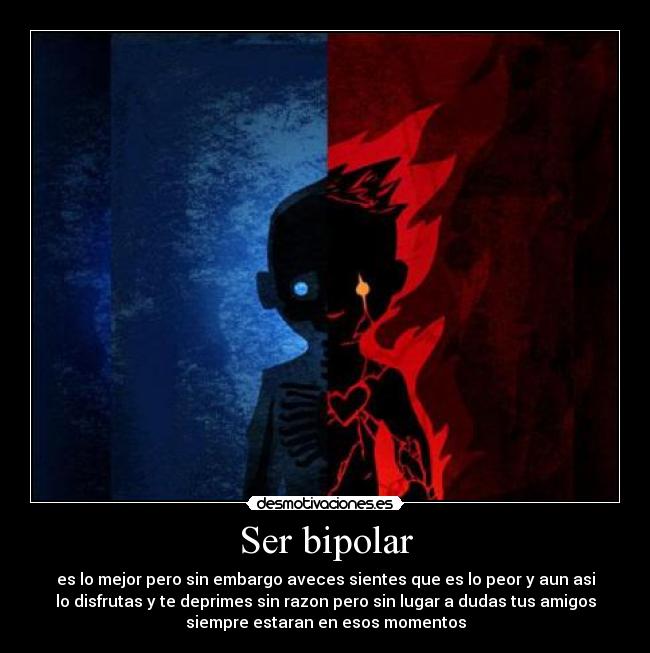 Ser bipolar - es lo mejor pero sin embargo aveces sientes que es lo peor y aun asi
lo disfrutas y te deprimes sin razon pero sin lugar a dudas tus amigos
siempre estaran en esos momentos