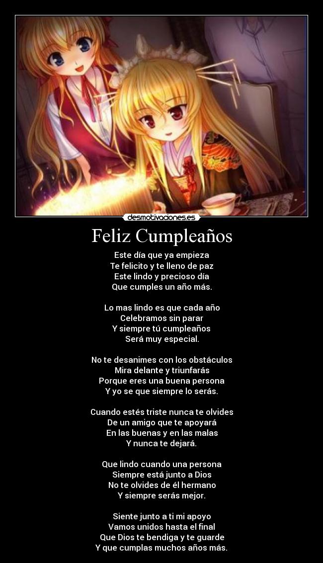 Feliz Cumpleaños - Este día que ya empieza
Te felicito y te lleno de paz
Este lindo y precioso día
Que cumples un año más.

Lo mas lindo es que cada año
Celebramos sin parar
Y siempre tú cumpleaños
Será muy especial.

No te desanimes con los obstáculos
Mira delante y triunfarás
Porque eres una buena persona
Y yo se que siempre lo serás.

Cuando estés triste nunca te olvides
De un amigo que te apoyará
En las buenas y en las malas
Y nunca te dejará.

Que lindo cuando una persona
Siempre está junto a Dios
No te olvides de él hermano
Y siempre serás mejor.

Siente junto a ti mi apoyo
Vamos unidos hasta el final
Que Dios te bendiga y te guarde
Y que cumplas muchos años más.