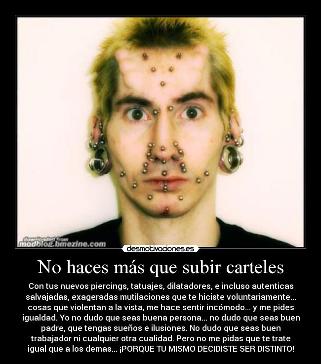 No haces más que subir carteles - Con tus nuevos piercings, tatuajes, dilatadores, e incluso autenticas
salvajadas, exageradas mutilaciones que te hiciste voluntariamente...
cosas que violentan a la vista, me hace sentir incómodo... y me pides
igualdad. Yo no dudo que seas buena persona... no dudo que seas buen
padre, que tengas sueños e ilusiones. No dudo que seas buen
trabajador ni cualquier otra cualidad. Pero no me pidas que te trate
igual que a los demas... ¡PORQUE TU MISMO DECIDISTE SER DISTINTO!