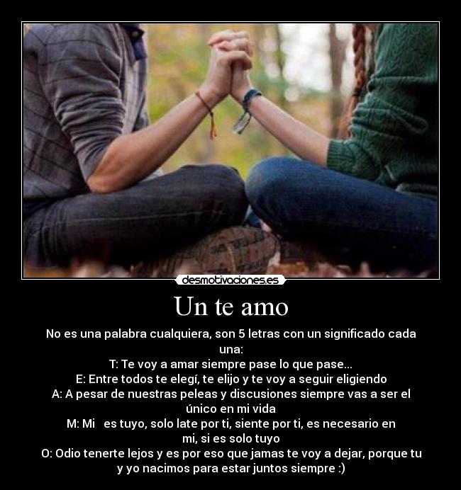 Un te amo - No es una palabra cualquiera, son 5 letras con un significado cada
una:
T: Te voy a amar siempre pase lo que pase...
E: Entre todos te elegí, te elijo y te voy a seguir eligiendo
A: A pesar de nuestras peleas y discusiones siempre vas a ser el
único en mi vida
M: Mi ♥ es tuyo, solo late por ti, siente por ti, es necesario en
mi, si es solo tuyo
O: Odio tenerte lejos y es por eso que jamas te voy a dejar, porque tu
y yo nacimos para estar juntos siempre :)