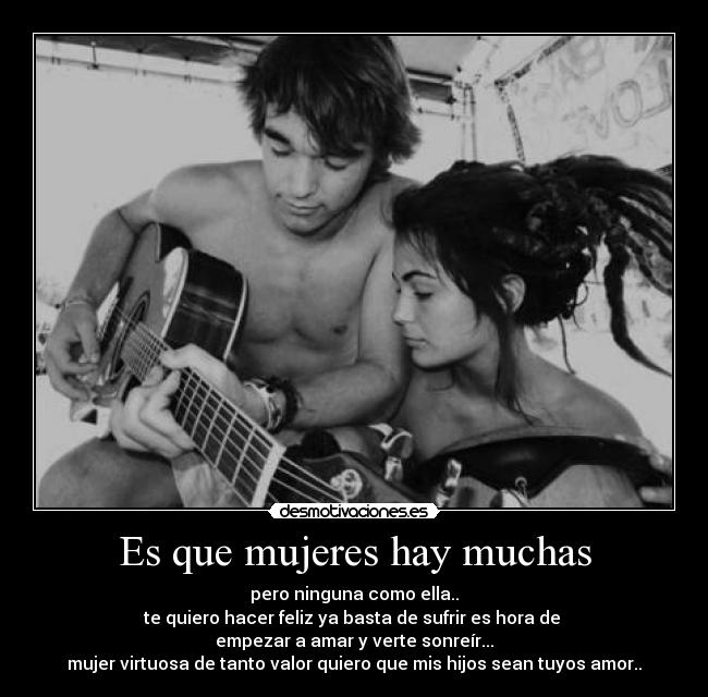 Es que mujeres hay muchas - pero ninguna como ella..
te quiero hacer feliz ya basta de sufrir es hora de
empezar a amar y verte sonreír...
mujer virtuosa de tanto valor quiero que mis hijos sean tuyos amor..