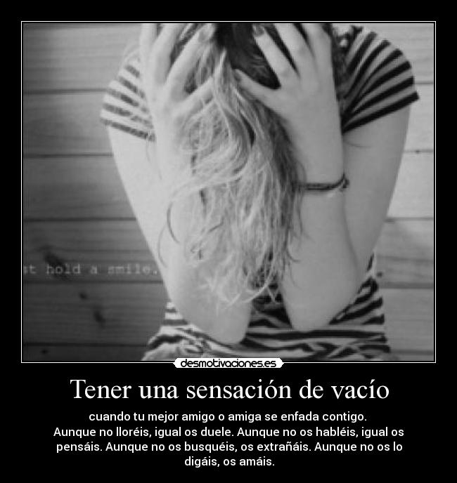 Tener una sensación de vacío - cuando tu mejor amigo o amiga se enfada contigo. 
Aunque no lloréis, igual os duele. Aunque no os habléis, igual os
pensáis. Aunque no os busquéis, os extrañáis. Aunque no os lo
digáis, os amáis.