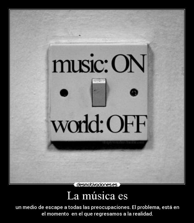 La música es - un medio de escape a todas las preocupaciones. El problema, está en
el momento  en el que regresamos a la realidad.