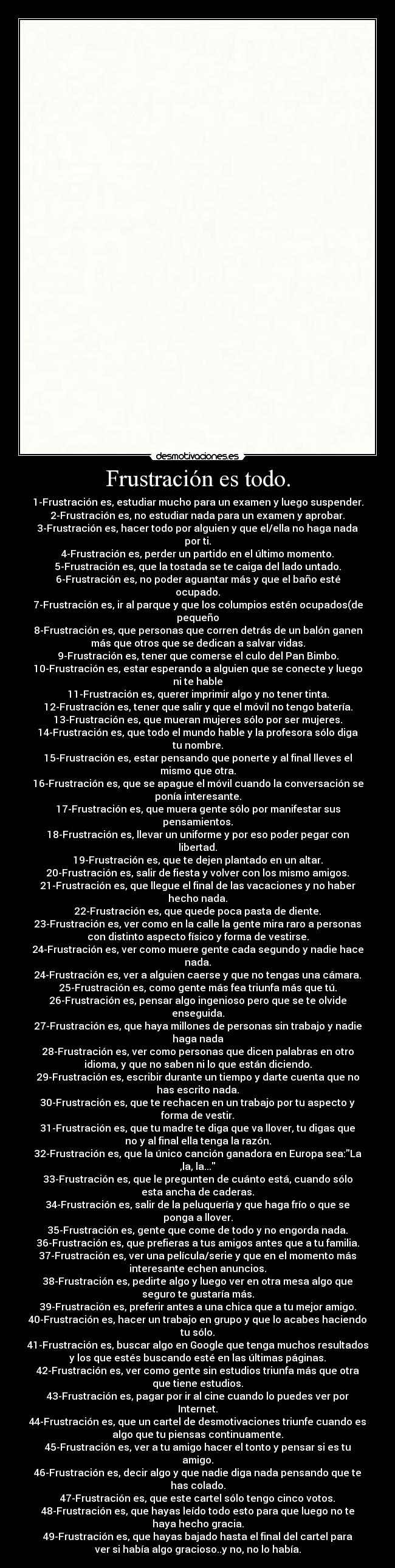 Frustración es todo. - 1-Frustración es, estudiar mucho para un examen y luego suspender.
2-Frustración es, no estudiar nada para un examen y aprobar.
3-Frustración es, hacer todo por alguien y que el/ella no haga nada
por ti.
4-Frustración es, perder un partido en el último momento.
5-Frustración es, que la tostada se te caiga del lado untado.
6-Frustración es, no poder aguantar más y que el baño esté
ocupado.
7-Frustración es, ir al parque y que los columpios estén ocupados(de
pequeño
8-Frustración es, que personas que corren detrás de un balón ganen
más que otros que se dedican a salvar vidas.
9-Frustración es, tener que comerse el culo del Pan Bimbo.
10-Frustración es, estar esperando a alguien que se conecte y luego
ni te hable
11-Frustración es, querer imprimir algo y no tener tinta.
12-Frustración es, tener que salir y que el móvil no tengo batería.
13-Frustración es, que mueran mujeres sólo por ser mujeres.
14-Frustración es, que todo el mundo hable y la profesora sólo diga
tu nombre.
15-Frustración es, estar pensando que ponerte y al final lleves el
mismo que otra.
16-Frustración es, que se apague el móvil cuando la conversación se
ponía interesante.
17-Frustración es, que muera gente sólo por manifestar sus
pensamientos.
18-Frustración es, llevar un uniforme y por eso poder pegar con
libertad.
19-Frustración es, que te dejen plantado en un altar.
20-Frustración es, salir de fiesta y volver con los mismo amigos.
21-Frustración es, que llegue el final de las vacaciones y no haber
hecho nada.
22-Frustración es, que quede poca pasta de diente.
23-Frustración es, ver como en la calle la gente mira raro a personas
con distinto aspecto físico y forma de vestirse.
24-Frustración es, ver como muere gente cada segundo y nadie hace
nada.
24-Frustración es, ver a alguien caerse y que no tengas una cámara.
25-Frustración es, como gente más fea triunfa más que tú.
26-Frustración es, pensar algo ingenioso pero que se te olvide
enseguida.
27-Frustración es, que haya millones de personas sin trabajo y nadie
haga nada
28-Frustración es, ver como personas que dicen palabras en otro
idioma, y que no saben ni lo que están diciendo.
29-Frustración es, escribir durante un tiempo y darte cuenta que no
has escrito nada.
30-Frustración es, que te rechacen en un trabajo por tu aspecto y
forma de vestir.
31-Frustración es, que tu madre te diga que va llover, tu digas que
no y al final ella tenga la razón.
32-Frustración es, que la único canción ganadora en Europa sea:La
,la, la...
33-Frustración es, que le pregunten de cuánto está, cuando sólo
esta ancha de caderas.
34-Frustración es, salir de la peluquería y que haga frío o que se
ponga a llover.
35-Frustración es, gente que come de todo y no engorda nada.
36-Frustración es, que prefieras a tus amigos antes que a tu familia.
37-Frustración es, ver una película/serie y que en el momento más
interesante echen anuncios.
38-Frustración es, pedirte algo y luego ver en otra mesa algo que
seguro te gustaría más.
39-Frustración es, preferir antes a una chica que a tu mejor amigo.
40-Frustración es, hacer un trabajo en grupo y que lo acabes haciendo
tu sólo.
41-Frustración es, buscar algo en Google que tenga muchos resultados
y los que estés buscando esté en las últimas páginas.
42-Frustración es, ver como gente sin estudios triunfa más que otra
que tiene estudios.
43-Frustración es, pagar por ir al cine cuando lo puedes ver por
Internet.
44-Frustración es, que un cartel de desmotivaciones triunfe cuando es
algo que tu piensas continuamente.
45-Frustración es, ver a tu amigo hacer el tonto y pensar si es tu
amigo.
46-Frustración es, decir algo y que nadie diga nada pensando que te
has colado.
47-Frustración es, que este cartel sólo tengo cinco votos.
48-Frustración es, que hayas leído todo esto para que luego no te
haya hecho gracia.
49-Frustración es, que hayas bajado hasta el final del cartel para
ver si había algo gracioso..y no, no lo había.