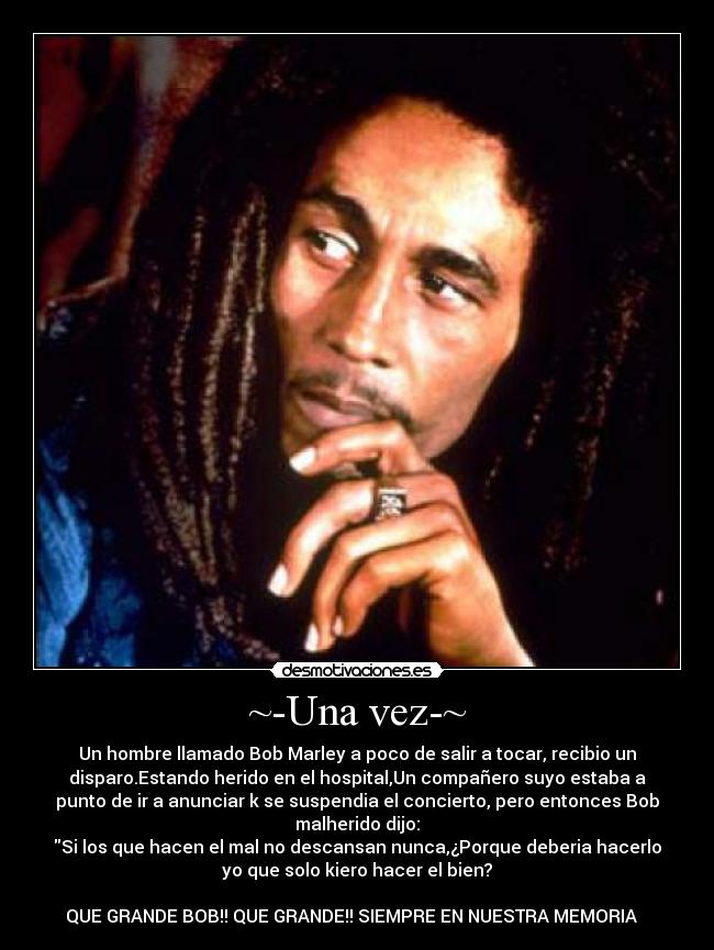 ~-Una vez-~ - Un hombre llamado Bob Marley a poco de salir a tocar, recibio un
disparo.Estando herido en el hospital,Un compañero suyo estaba a
punto de ir a anunciar k se suspendia el concierto, pero entonces Bob
malherido dijo:
Si los que hacen el mal no descansan nunca,¿Porque deberia hacerlo
yo que solo kiero hacer el bien?

QUE GRANDE BOB!! QUE GRANDE!! SIEMPRE EN NUESTRA MEMORIA ✝ ☮