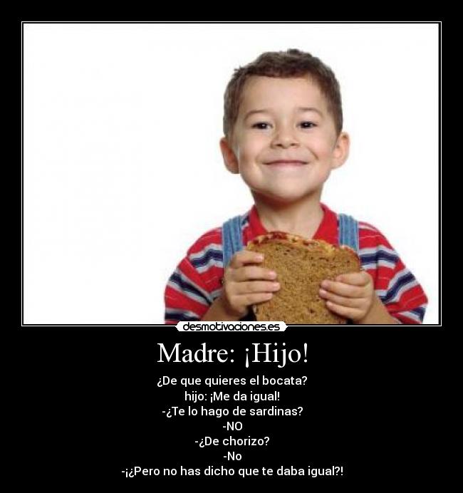 Madre: ¡Hijo! - ¿De que quieres el bocata?
hijo: ¡Me da igual!
-¿Te lo hago de sardinas?
-NO
-¿De chorizo?
-No
-¡¿Pero no has dicho que te daba igual?!
