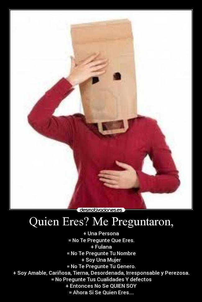 Quien Eres? Me Preguntaron, - + Una Persona
= No Te Pregunte Que Eres.
+ Fulana
= No Te Pregunte Tu Nombre
+ Soy Una Mujer
= No Te Pregunte Tu Genero.
+ Soy Amable, Cariñosa, Tierna, Desordenada, Irresponsable y Perezosa.
= No Pregunte Tus Cualidades Y defectos
+ Entonces No Se QUIEN SOY
= Ahora Si Se Quien Eres....