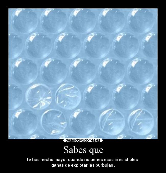 Sabes que - te has hecho mayor cuando no tienes esas irresistibles 
ganas de explotar las burbujas .