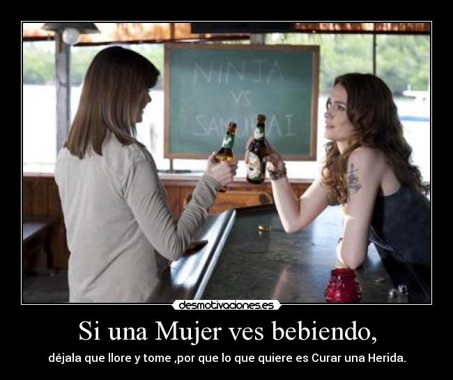 Si una Mujer ves bebiendo, - déjala que llore y tome ,por que lo que quiere es Curar una Herida.