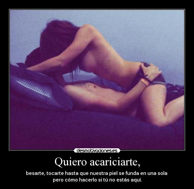 Quiero acariciarte, - besarte, tocarte hasta que nuestra piel se funda en una sola
pero cómo hacerlo si tú no estás aquí.