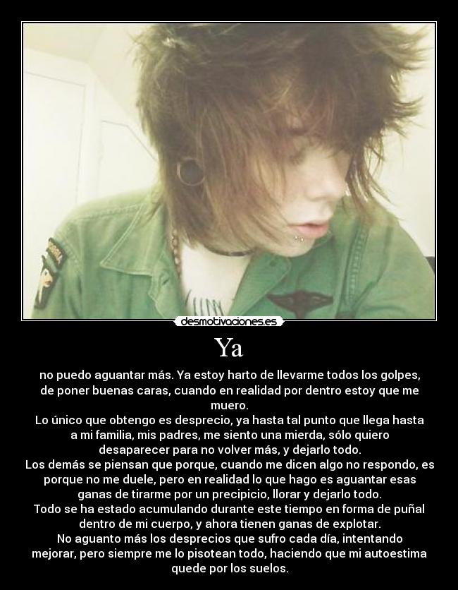 Ya - no puedo aguantar más. Ya estoy harto de llevarme todos los golpes,
de poner buenas caras, cuando en realidad por dentro estoy que me
muero.
Lo único que obtengo es desprecio, ya hasta tal punto que llega hasta
a mi familia, mis padres, me siento una mierda, sólo quiero
desaparecer para no volver más, y dejarlo todo.
Los demás se piensan que porque, cuando me dicen algo no respondo, es
porque no me duele, pero en realidad lo que hago es aguantar esas
ganas de tirarme por un precipicio, llorar y dejarlo todo.
Todo se ha estado acumulando durante este tiempo en forma de puñal
dentro de mi cuerpo, y ahora tienen ganas de explotar.
No aguanto más los desprecios que sufro cada día, intentando
mejorar, pero siempre me lo pisotean todo, haciendo que mi autoestima
quede por los suelos.