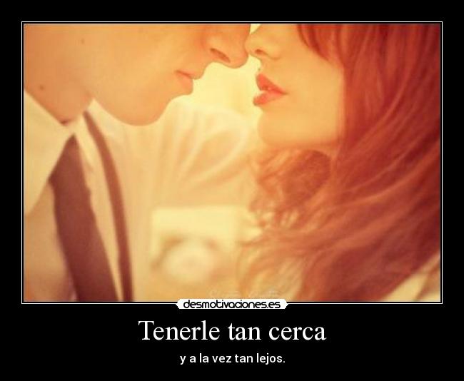 Tenerle tan cerca - y a la vez tan lejos.