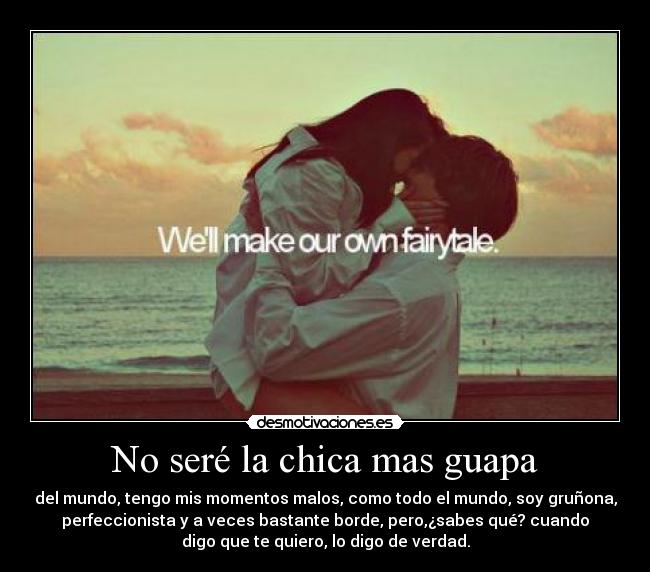 No seré la chica mas guapa - del mundo, tengo mis momentos malos, como todo el mundo, soy gruñona,
perfeccionista y a veces bastante borde, pero,¿sabes qué? cuando
digo que te quiero, lo digo de verdad.