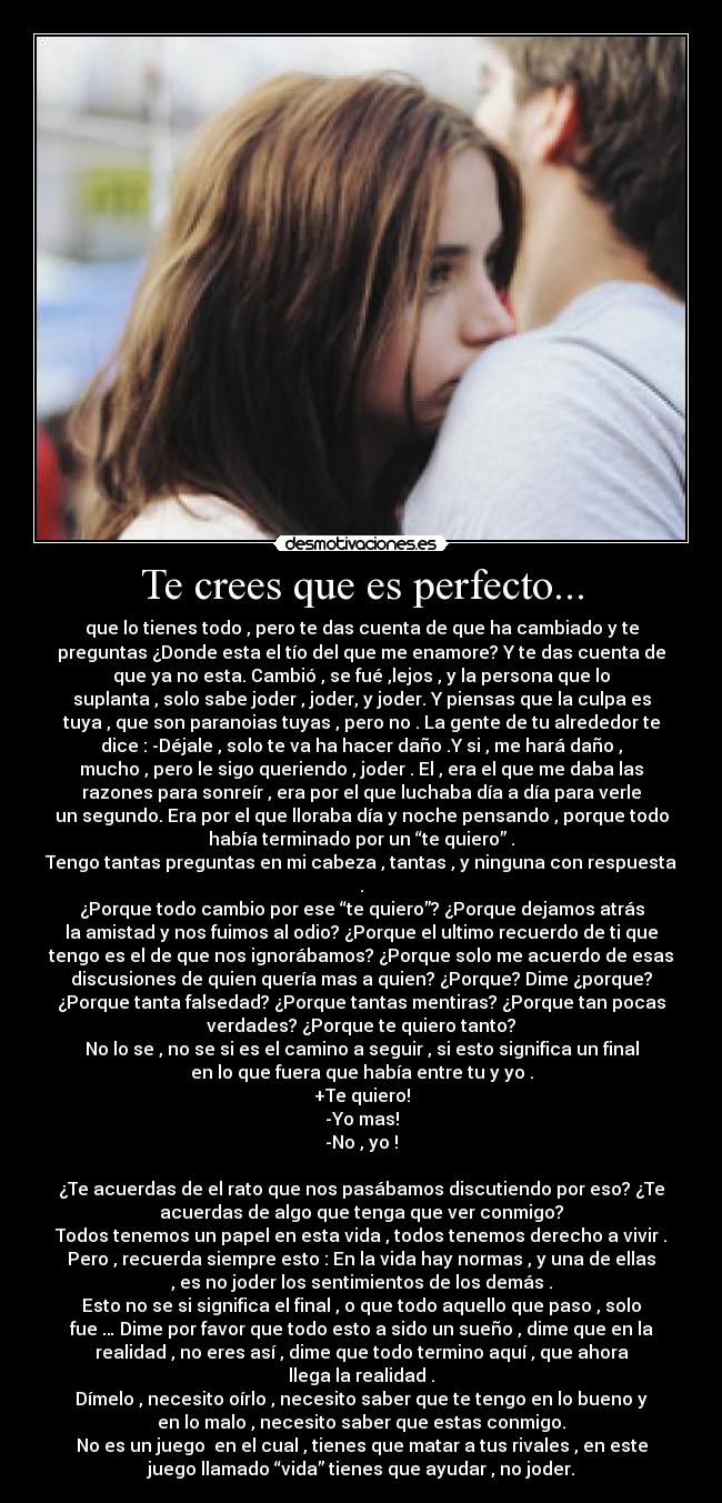 Te crees que es perfecto... - que lo tienes todo , pero te das cuenta de que ha cambiado y te
preguntas ¿Donde esta el tío del que me enamore? Y te das cuenta de
que ya no esta. Cambió , se fué ,lejos , y la persona que lo
suplanta , solo sabe joder , joder, y joder. Y piensas que la culpa es
tuya , que son paranoias tuyas , pero no . La gente de tu alrededor te
dice : -Déjale , solo te va ha hacer daño .Y si , me hará daño ,
mucho , pero le sigo queriendo , joder . El , era el que me daba las
razones para sonreír , era por el que luchaba día a día para verle
un segundo. Era por el que lloraba día y noche pensando , porque todo
había terminado por un “te quiero” .
Tengo tantas preguntas en mi cabeza , tantas , y ninguna con respuesta
.
¿Porque todo cambio por ese “te quiero”? ¿Porque dejamos atrás
la amistad y nos fuimos al odio? ¿Porque el ultimo recuerdo de ti que
tengo es el de que nos ignorábamos? ¿Porque solo me acuerdo de esas
discusiones de quien quería mas a quien? ¿Porque? Dime ¿porque?
¿Porque tanta falsedad? ¿Porque tantas mentiras? ¿Porque tan pocas
verdades? ¿Porque te quiero tanto?
No lo se , no se si es el camino a seguir , si esto significa un final
en lo que fuera que había entre tu y yo .
+Te quiero!
-Yo mas!
-No , yo !

¿Te acuerdas de el rato que nos pasábamos discutiendo por eso? ¿Te
acuerdas de algo que tenga que ver conmigo?
Todos tenemos un papel en esta vida , todos tenemos derecho a vivir .
Pero , recuerda siempre esto : En la vida hay normas , y una de ellas
, es no joder los sentimientos de los demás .
Esto no se si significa el final , o que todo aquello que paso , solo
fue … Dime por favor que todo esto a sido un sueño , dime que en la
realidad , no eres así , dime que todo termino aquí , que ahora
llega la realidad .
Dímelo , necesito oírlo , necesito saber que te tengo en lo bueno y
en lo malo , necesito saber que estas conmigo.
No es un juego  en el cual , tienes que matar a tus rivales , en este
juego llamado “vida” tienes que ayudar , no joder.