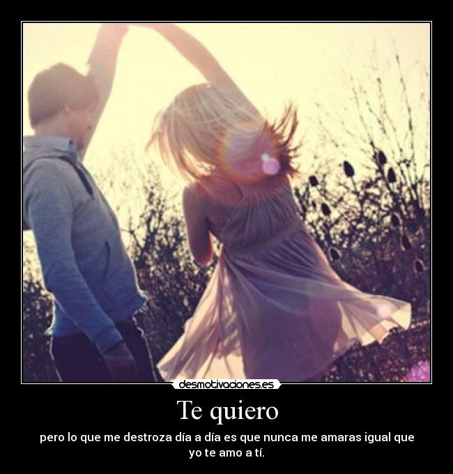 Te quiero - pero lo que me destroza día a día es que nunca me amaras igual que yo te amo a tí.