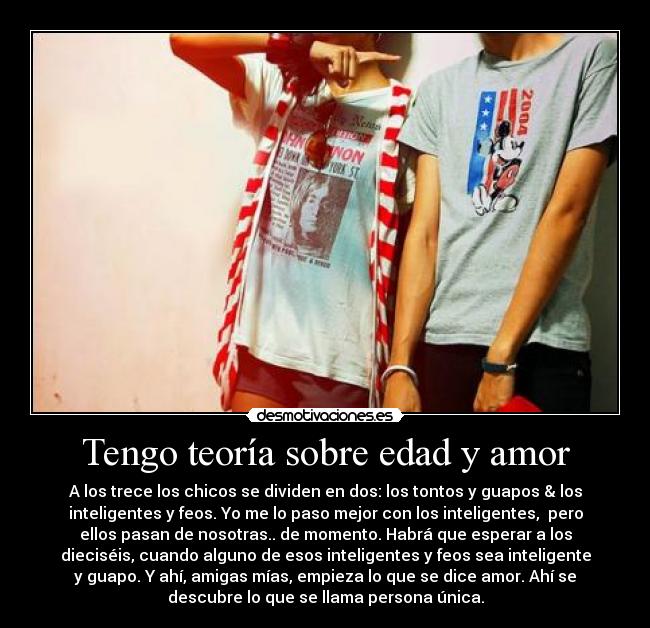 Tengo teoría sobre edad y amor - A los trece los chicos se dividen en dos: los tontos y guapos & los
inteligentes y feos. Yo me lo paso mejor con los inteligentes, pero
ellos pasan de nosotras.. de momento. Habrá que esperar a los
dieciséis, cuando alguno de esos inteligentes y feos sea inteligente
y guapo. Y ahí, amigas mías, empieza lo que se dice amor. Ahí se
descubre lo que se llama persona única.