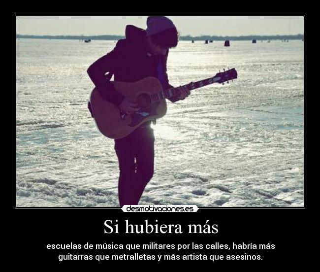 Si hubiera más - escuelas de música que militares por las calles, habría más
guitarras que metralletas y más artista que asesinos.