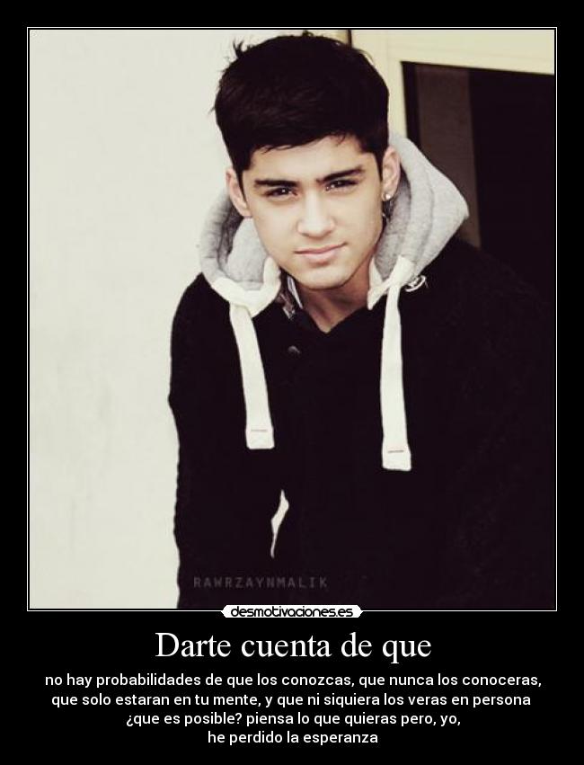 Darte cuenta de que - no hay probabilidades de que los conozcas, que nunca los conoceras,
que solo estaran en tu mente, y que ni siquiera los veras en persona
¿que es posible? piensa lo que quieras pero, yo,
he perdido la esperanza