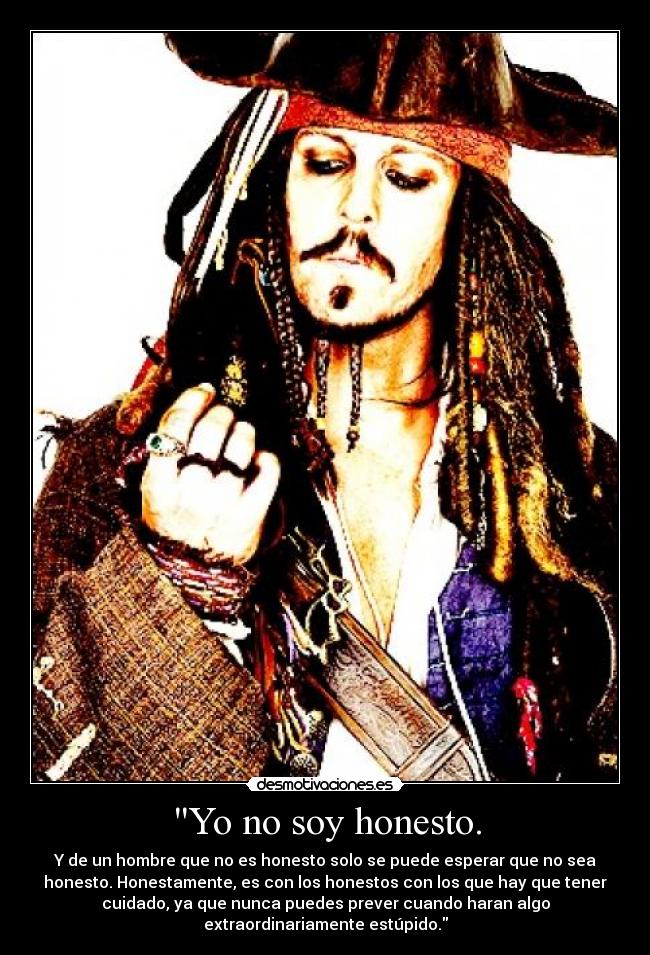 Yo no soy honesto. - Y de un hombre que no es honesto solo se puede esperar que no sea
honesto. Honestamente, es con los honestos con los que hay que tener
cuidado, ya que nunca puedes prever cuando haran algo
extraordinariamente estúpido.