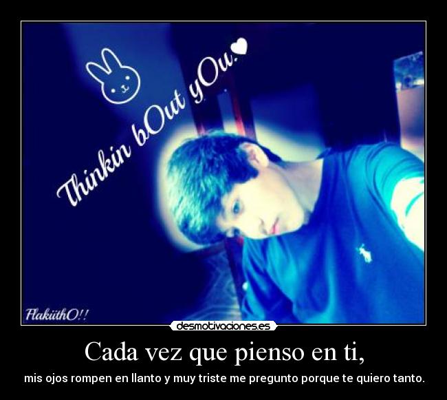 Cada vez que pienso en ti, - mis ojos rompen en llanto y muy triste me pregunto porque te quiero tanto.