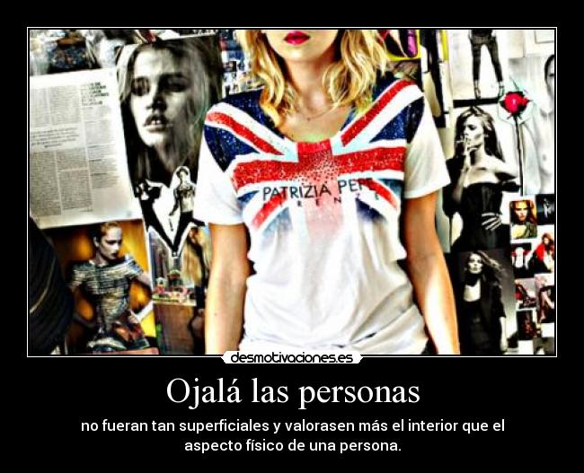 Ojalá las personas - no fueran tan superficiales y valorasen más el interior que el
aspecto físico de una persona.