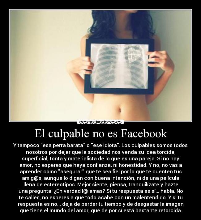 El culpable no es Facebook - Y tampoco esa perra barata o ese idiota. Los culpables somos todos
nosotros por dejar que la sociedad nos venda su idea torcida,
superficial, tonta y materialista de lo que es una pareja. Si no hay
amor, no esperes que haya confianza, ni honestidad. Y no, no vas a
aprender cómo asegurar que te sea fiel por lo que te cuenten tus
amig@s, aunque lo digan con buena intención, ni de una película
llena de estereotipos. Mejor siente, piensa, tranquilízate y hazte
una pregunta: ¿En verdad l@ amas? Si tu respuesta es sí... habla. No
te calles, no esperes a que todo acabe con un malentendido. Y si tu
respuesta es no... deja de perder tu tiempo y de desgastar la imagen
que tiene el mundo del amor, que de por sí está bastante retorcida.