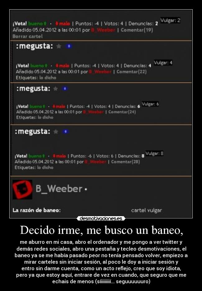 Decido irme, me busco un baneo, - me aburro en mi casa, abro el ordenador y me pongo a ver twitter y
demás redes sociales, abro una pestaña y tecleo desmotivaciones, el
baneo ya se me había pasado peor no tenía pensado volver, empiezo a
mirar carteles sin iniciar sesión, al poco le doy a iniciar sesión y
entro sin darme cuenta, como un acto reflejo, creo que soy idiota,
pero ya que estoy aquí, entrare de vez en cuando, que seguro que me
echais de menos (síiiiiiiií... seguuuuuuro)