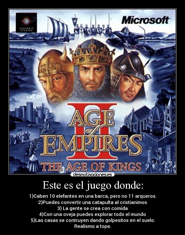 Este es el juego donde: - 1)Caben 10 elefantes en una barca, pero no 11 arqueros.
2)Puedes convertir una catapulta al cristianimos
3) La gente se crea con comida
4)Con una oveja puedes explorar todo el mundo
5)Las casas se contruyen dando golpesitos en el suelo.
Realismo a tope.