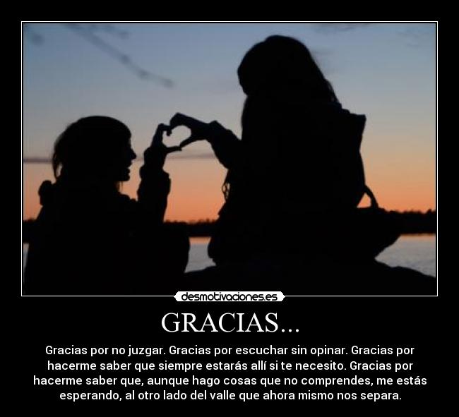 GRACIAS... - Gracias por no juzgar. Gracias por escuchar sin opinar. Gracias por
hacerme saber que siempre estarás allí si te necesito. Gracias por
hacerme saber que, aunque hago cosas que no comprendes, me estás
esperando, al otro lado del valle que ahora mismo nos separa.