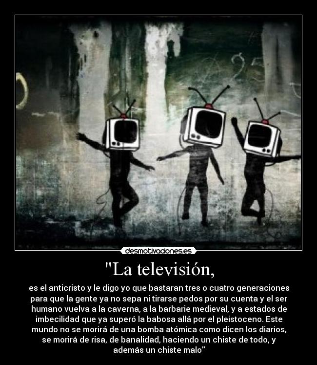 La televisión, - es el anticristo y le digo yo que bastaran tres o cuatro generaciones
para que la gente ya no sepa ni tirarse pedos por su cuenta y el ser
humano vuelva a la caverna, a la barbarie medieval, y a estados de
imbecilidad que ya superó la babosa allá por el pleistoceno. Este
mundo no se morirá de una bomba atómica como dicen los diarios,
se morirá de risa, de banalidad, haciendo un chiste de todo, y
además un chiste malo