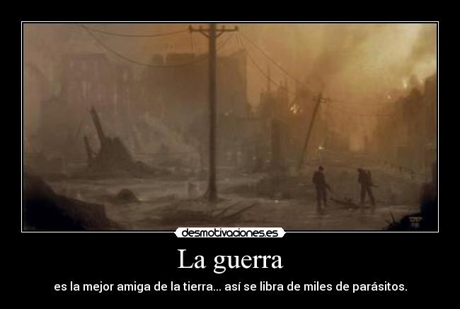 La guerra - es la mejor amiga de la tierra... así se libra de miles de parásitos.