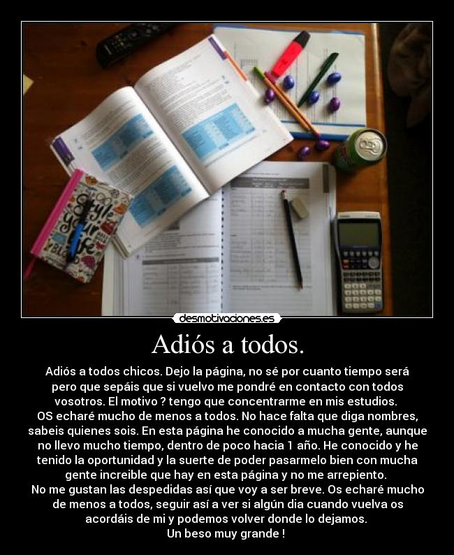 Adiós a todos. - Adiós a todos chicos. Dejo la página, no sé por cuanto tiempo será
pero que sepáis que si vuelvo me pondré en contacto con todos
vosotros. El motivo ? tengo que concentrarme en mis estudios. 
OS echaré mucho de menos a todos. No hace falta que diga nombres,
sabeis quienes sois. En esta página he conocido a mucha gente, aunque
no llevo mucho tiempo, dentro de poco hacia 1 año. He conocido y he
tenido la oportunidad y la suerte de poder pasarmelo bien con mucha
gente increible que hay en esta página y no me arrepiento. 
No me gustan las despedidas así que voy a ser breve. Os echaré mucho
de menos a todos, seguir así a ver si algún dia cuando vuelva os
acordáis de mi y podemos volver donde lo dejamos. 
Un beso muy grande ! ♥