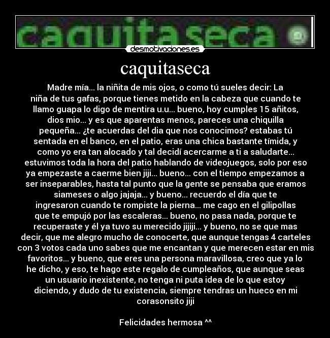caquitaseca - Madre mía... la niñita de mis ojos, o como tú sueles decir: La
niña de tus gafas, porque tienes metido en la cabeza que cuando te
llamo guapa lo digo de mentira u.u... bueno, hoy cumples 15 añitos,
dios mio... y es que aparentas menos, pareces una chiquilla
pequeña... ¿te acuerdas del dia que nos conocimos? estabas tú
sentada en el banco, en el patio, eras una chica bastante tímida, y
como yo era tan alocado y tal decidí acercarme a ti a saludarte...
estuvimos toda la hora del patio hablando de videojuegos, solo por eso
ya empezaste a caerme bien jiji... bueno... con el tiempo empezamos a
ser inseparables, hasta tal punto que la gente se pensaba que eramos
siameses o algo jajaja... y bueno... recuerdo el día que te
ingresaron cuando te rompiste la pierna... me cago en el gilipollas
que te empujó por las escaleras... bueno, no pasa nada, porque te
recuperaste y él ya tuvo su merecido jijiji... y bueno, no se que mas
decir, que me alegro mucho de conocerte, que aunque tengas 4 carteles
con 3 votos cada uno sabes que me encantan y que merecen estar en mis
favoritos... y bueno, que eres una persona maravillosa, creo que ya lo
he dicho, y eso, te hago este regalo de cumpleaños, que aunque seas
un usuario inexistente, no tenga ni puta idea de lo que estoy
diciendo, y dudo de tu existencia, siempre tendras un hueco en mi
corasonsito jiji
Felicidades hermosa ^^